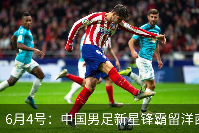 6月4号：中国男足新星锋霸留洋西班牙联赛爆发！22场比赛打入20球
